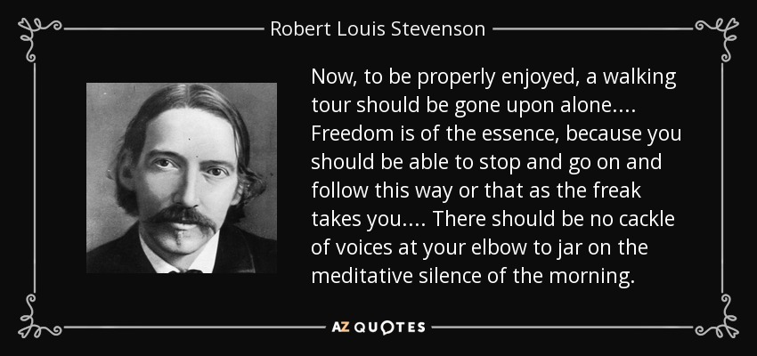 Now, to be properly enjoyed, a walking tour should be gone upon alone.... Freedom is of the essence, because you should be able to stop and go on and follow this way or that as the freak takes you.... There should be no cackle of voices at your elbow to jar on the meditative silence of the morning. - Robert Louis Stevenson