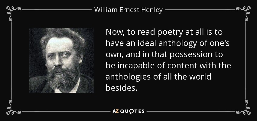 Now, to read poetry at all is to have an ideal anthology of one's own, and in that possession to be incapable of content with the anthologies of all the world besides. - William Ernest Henley