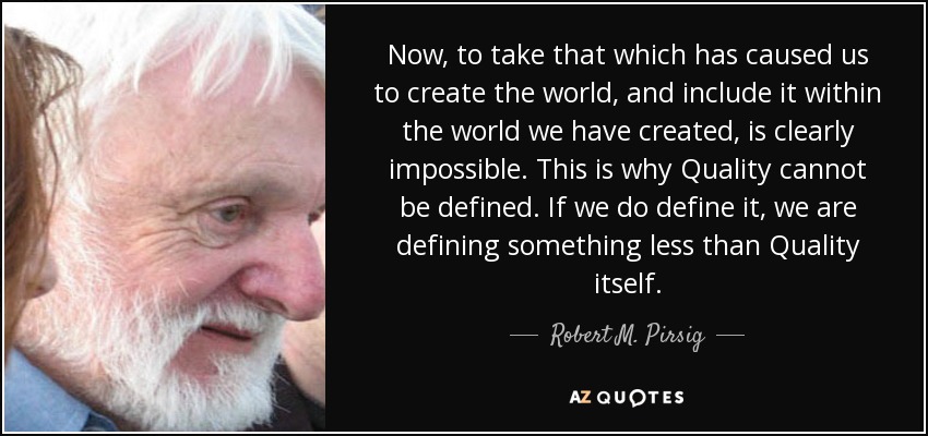 Now, to take that which has caused us to create the world, and include it within the world we have created, is clearly impossible. This is why Quality cannot be defined. If we do define it, we are defining something less than Quality itself. - Robert M. Pirsig