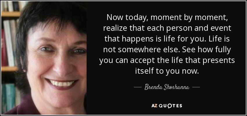 Now today, moment by moment, realize that each person and event that happens is life for you. Life is not somewhere else. See how fully you can accept the life that presents itself to you now. - Brenda Shoshanna
