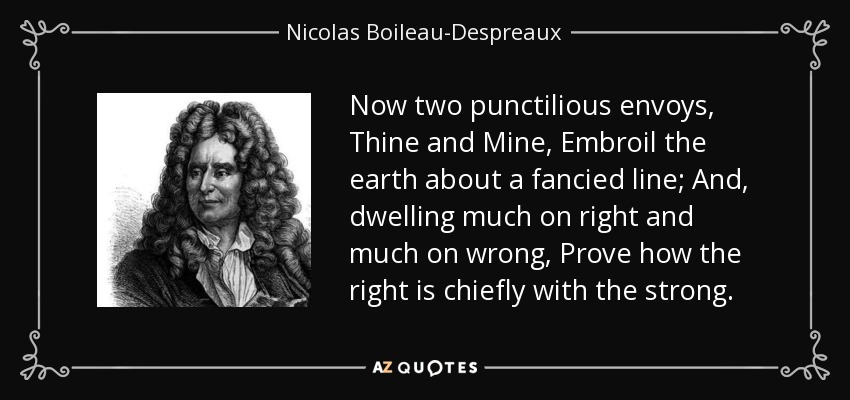 Now two punctilious envoys, Thine and Mine, Embroil the earth about a fancied line; And, dwelling much on right and much on wrong, Prove how the right is chiefly with the strong. - Nicolas Boileau-Despreaux