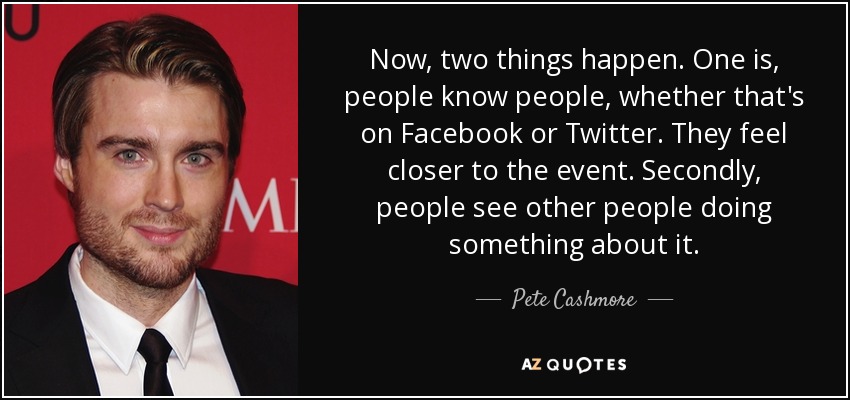 Now, two things happen. One is, people know people, whether that's on Facebook or Twitter. They feel closer to the event. Secondly, people see other people doing something about it. - Pete Cashmore
