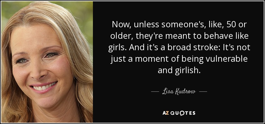 Now, unless someone's, like, 50 or older, they're meant to behave like girls. And it's a broad stroke: It's not just a moment of being vulnerable and girlish. - Lisa Kudrow