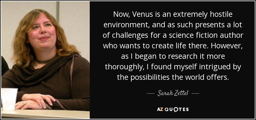 Now, Venus is an extremely hostile environment, and as such presents a lot of challenges for a science fiction author who wants to create life there. However, as I began to research it more thoroughly, I found myself intrigued by the possibilities the world offers. - Sarah Zettel