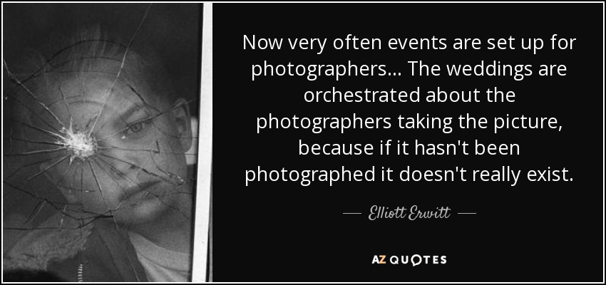 Now very often events are set up for photographers... The weddings are orchestrated about the photographers taking the picture, because if it hasn't been photographed it doesn't really exist. - Elliott Erwitt
