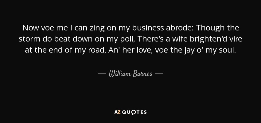 Now voe me I can zing on my business abrode: Though the storm do beat down on my poll, There's a wife brighten'd vire at the end of my road, An' her love, voe the jay o' my soul. - William Barnes