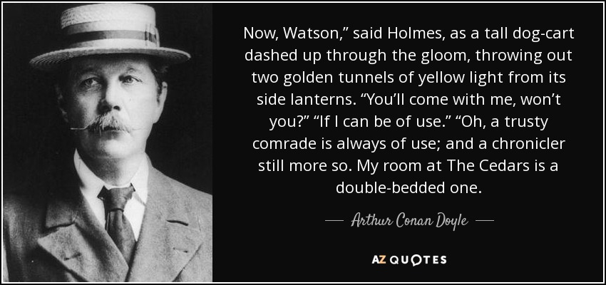 Now, Watson,” said Holmes, as a tall dog-cart dashed up through the gloom, throwing out two golden tunnels of yellow light from its side lanterns. “You’ll come with me, won’t you?” “If I can be of use.” “Oh, a trusty comrade is always of use; and a chronicler still more so. My room at The Cedars is a double-bedded one. - Arthur Conan Doyle