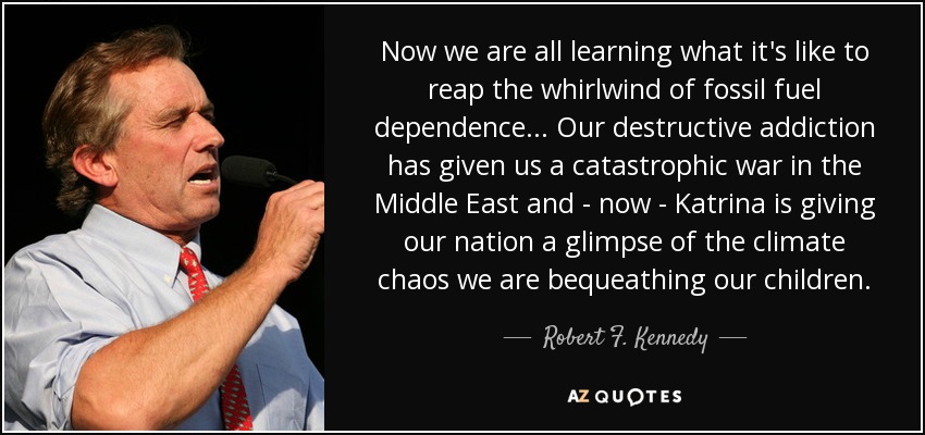 Now we are all learning what it's like to reap the whirlwind of fossil fuel dependence... Our destructive addiction has given us a catastrophic war in the Middle East and - now - Katrina is giving our nation a glimpse of the climate chaos we are bequeathing our children. - Robert F. Kennedy, Jr.