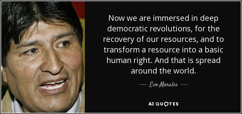 Now we are immersed in deep democratic revolutions, for the recovery of our resources, and to transform a resource into a basic human right. And that is spread around the world. - Evo Morales