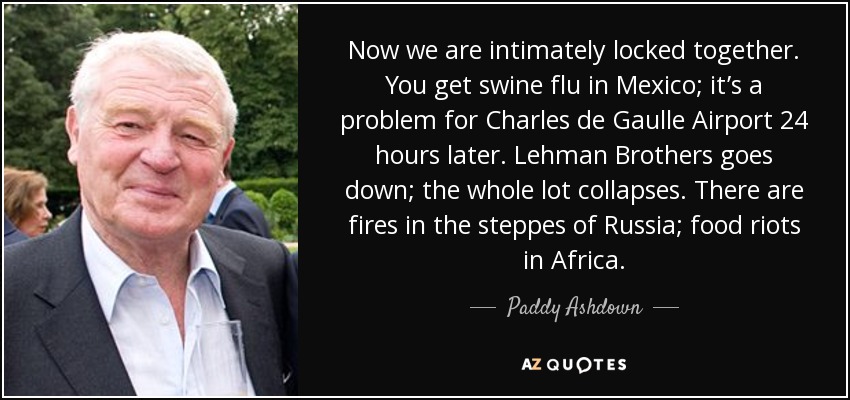 Now we are intimately locked together. You get swine flu in Mexico; it’s a problem for Charles de Gaulle Airport 24 hours later. Lehman Brothers goes down; the whole lot collapses. There are fires in the steppes of Russia; food riots in Africa. - Paddy Ashdown