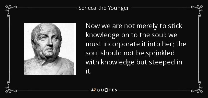 Now we are not merely to stick knowledge on to the soul: we must incorporate it into her; the soul should not be sprinkled with knowledge but steeped in it. - Seneca the Younger