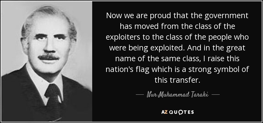 Now we are proud that the government has moved from the class of the exploiters to the class of the people who were being exploited. And in the great name of the same class, I raise this nation's flag which is a strong symbol of this transfer. - Nur Muhammad Taraki