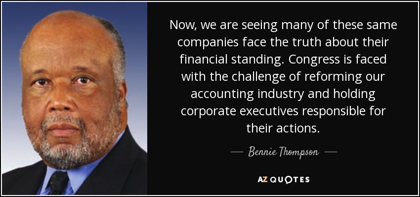 Now, we are seeing many of these same companies face the truth about their financial standing. Congress is faced with the challenge of reforming our accounting industry and holding corporate executives responsible for their actions. - Bennie Thompson