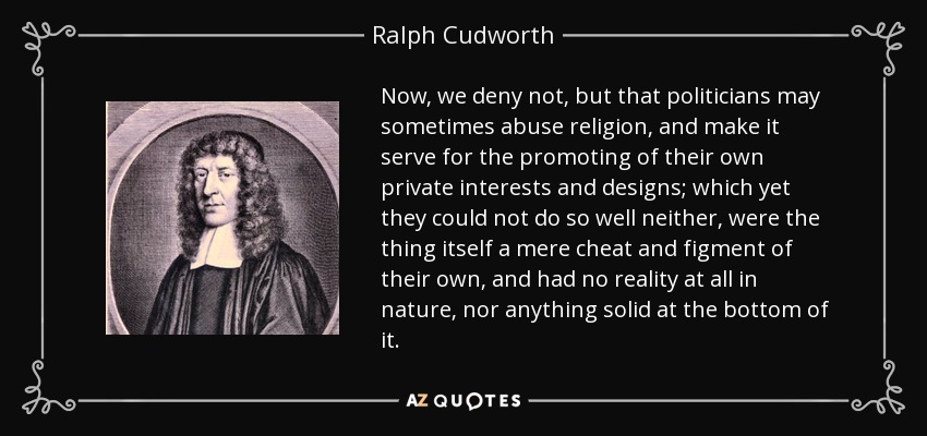 Now, we deny not, but that politicians may sometimes abuse religion, and make it serve for the promoting of their own private interests and designs; which yet they could not do so well neither, were the thing itself a mere cheat and figment of their own, and had no reality at all in nature, nor anything solid at the bottom of it. - Ralph Cudworth