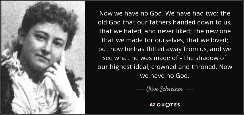 Now we have no God. We have had two: the old God that our fathers handed down to us, that we hated, and never liked; the new one that we made for ourselves, that we loved; but now he has flitted away from us, and we see what he was made of - the shadow of our highest ideal, crowned and throned. Now we have no God. - Olive Schreiner