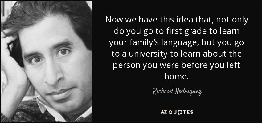 Now we have this idea that, not only do you go to first grade to learn your family's language, but you go to a university to learn about the person you were before you left home. - Richard Rodriguez