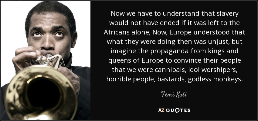 Now we have to understand that slavery would not have ended if it was left to the Africans alone, Now, Europe understood that what they were doing then was unjust, but imagine the propaganda from kings and queens of Europe to convince their people that we were cannibals, idol worshipers, horrible people, bastards, godless monkeys. - Femi Kuti