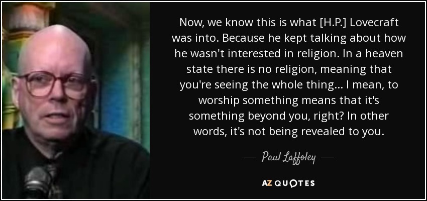 Now, we know this is what [H.P.] Lovecraft was into. Because he kept talking about how he wasn't interested in religion. In a heaven state there is no religion, meaning that you're seeing the whole thing ... I mean, to worship something means that it's something beyond you, right? In other words, it's not being revealed to you. - Paul Laffoley