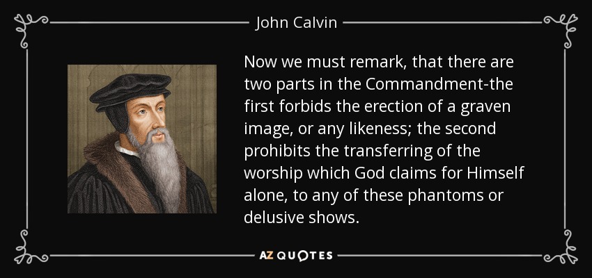 Now we must remark, that there are two parts in the Commandment-the first forbids the erection of a graven image, or any likeness; the second prohibits the transferring of the worship which God claims for Himself alone, to any of these phantoms or delusive shows. - John Calvin