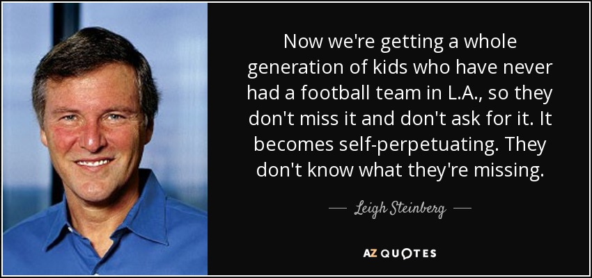 Now we're getting a whole generation of kids who have never had a football team in L.A., so they don't miss it and don't ask for it. It becomes self-perpetuating. They don't know what they're missing. - Leigh Steinberg