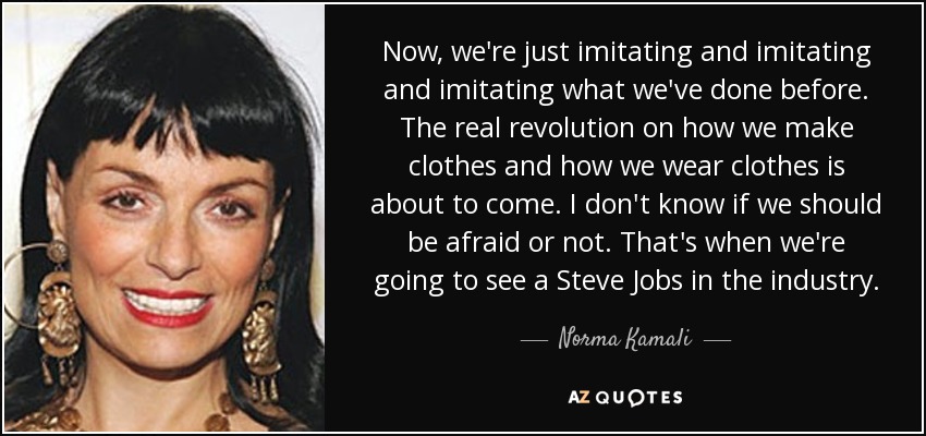 Now, we're just imitating and imitating and imitating what we've done before. The real revolution on how we make clothes and how we wear clothes is about to come. I don't know if we should be afraid or not. That's when we're going to see a Steve Jobs in the industry. - Norma Kamali