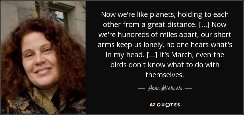 Now we're like planets, holding to each other from a great distance. [...] Now we're hundreds of miles apart, our short arms keep us lonely, no one hears what's in my head. [...] It's March, even the birds don't know what to do with themselves. - Anne Michaels