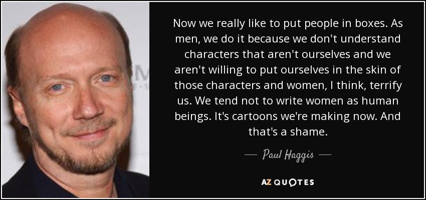 Now we really like to put people in boxes. As men, we do it because we don't understand characters that aren't ourselves and we aren't willing to put ourselves in the skin of those characters and women, I think, terrify us. We tend not to write women as human beings. It's cartoons we're making now. And that's a shame. - Paul Haggis