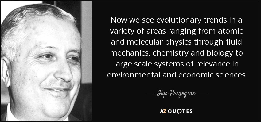 Now we see evolutionary trends in a variety of areas ranging from atomic and molecular physics through fluid mechanics, chemistry and biology to large scale systems of relevance in environmental and economic sciences - Ilya Prigogine