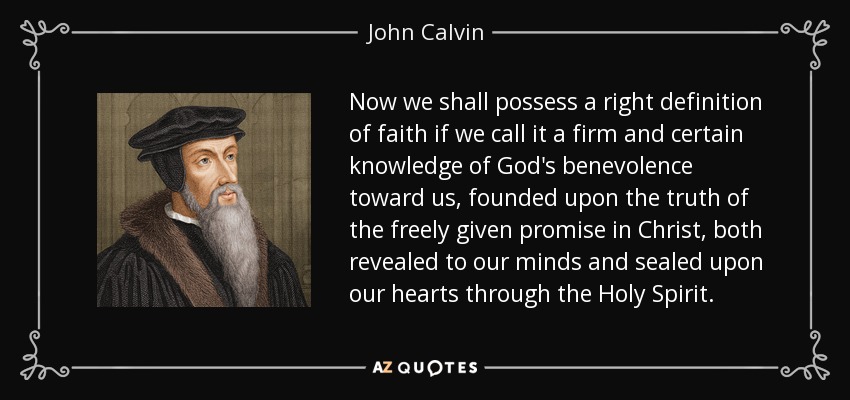 Now we shall possess a right definition of faith if we call it a firm and certain knowledge of God's benevolence toward us, founded upon the truth of the freely given promise in Christ, both revealed to our minds and sealed upon our hearts through the Holy Spirit. - John Calvin