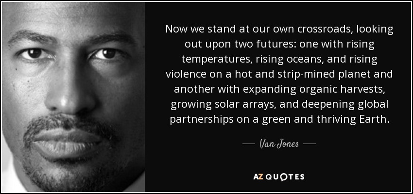 Now we stand at our own crossroads, looking out upon two futures: one with rising temperatures, rising oceans, and rising violence on a hot and strip-mined planet and another with expanding organic harvests, growing solar arrays, and deepening global partnerships on a green and thriving Earth. - Van Jones