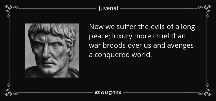 Now we suffer the evils of a long peace; luxury more cruel than war broods over us and avenges a conquered world. - Juvenal