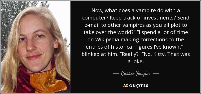 Now, what does a vampire do with a computer? Keep track of investments? Send e-mail to other vampires as you all plot to take over the world?” “I spend a lot of time on Wikipedia making corrections to the entries of historical figures I’ve known.” I blinked at him. “Really?” “No, Kitty. That was a joke. - Carrie Vaughn