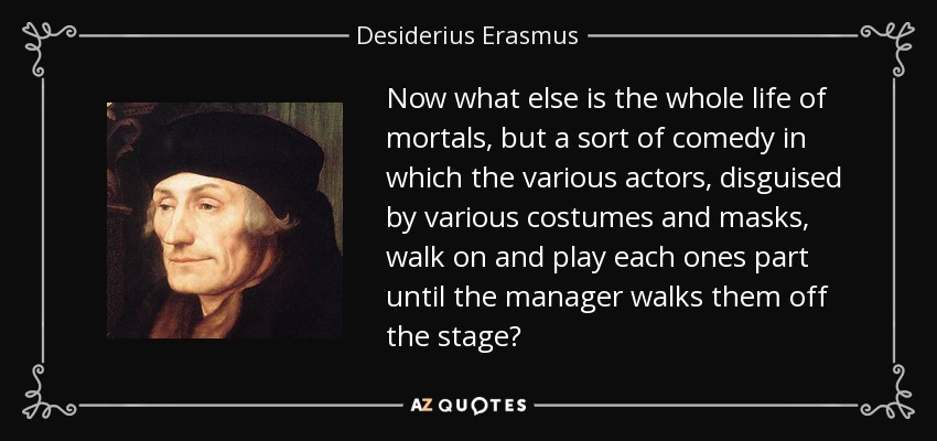 Now what else is the whole life of mortals, but a sort of comedy in which the various actors, disguised by various costumes and masks, walk on and play each ones part until the manager walks them off the stage? - Desiderius Erasmus