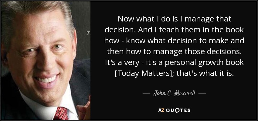 Now what I do is I manage that decision. And I teach them in the book how - know what decision to make and then how to manage those decisions. It's a very - it's a personal growth book [Today Matters]; that's what it is. - John C. Maxwell
