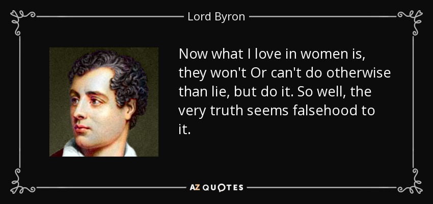Now what I love in women is, they won't Or can't do otherwise than lie, but do it. So well, the very truth seems falsehood to it. - Lord Byron