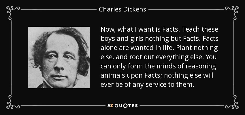 Now, what I want is Facts. Teach these boys and girls nothing but Facts. Facts alone are wanted in life. Plant nothing else, and root out everything else. You can only form the minds of reasoning animals upon Facts; nothing else will ever be of any service to them. - Charles Dickens