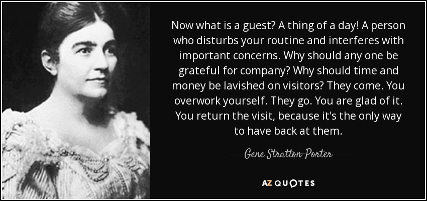 Now what is a guest? A thing of a day! A person who disturbs your routine and interferes with important concerns. Why should any one be grateful for company? Why should time and money be lavished on visitors? They come. You overwork yourself. They go. You are glad of it. You return the visit, because it's the only way to have back at them. - Gene Stratton-Porter