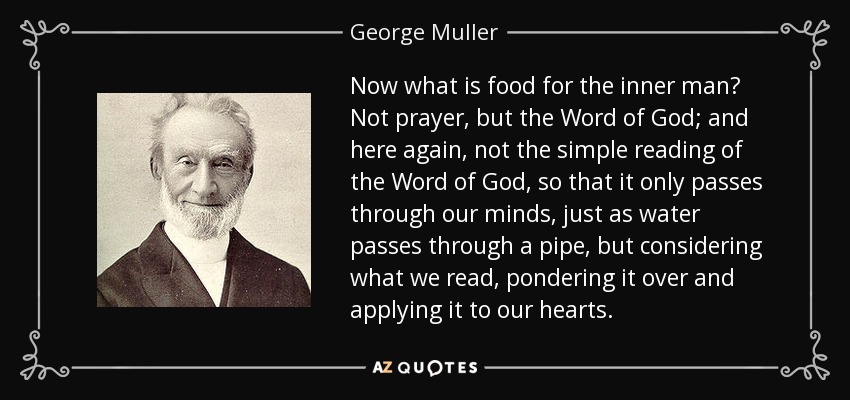 Now what is food for the inner man? Not prayer, but the Word of God; and here again, not the simple reading of the Word of God, so that it only passes through our minds, just as water passes through a pipe, but considering what we read, pondering it over and applying it to our hearts. - George Muller