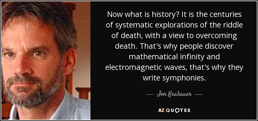 Now what is history? It is the centuries of systematic explorations of the riddle of death, with a view to overcoming death. That's why people discover mathematical infinity and electromagnetic waves, that's why they write symphonies. - Jon Krakauer