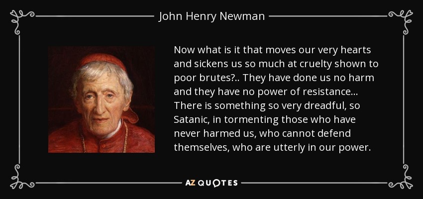 Now what is it that moves our very hearts and sickens us so much at cruelty shown to poor brutes?.. They have done us no harm and they have no power of resistance... There is something so very dreadful, so Satanic, in tormenting those who have never harmed us, who cannot defend themselves, who are utterly in our power. - John Henry Newman