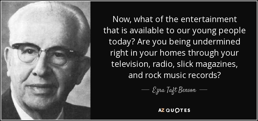 Now, what of the entertainment that is available to our young people today? Are you being undermined right in your homes through your television, radio, slick magazines, and rock music records? - Ezra Taft Benson