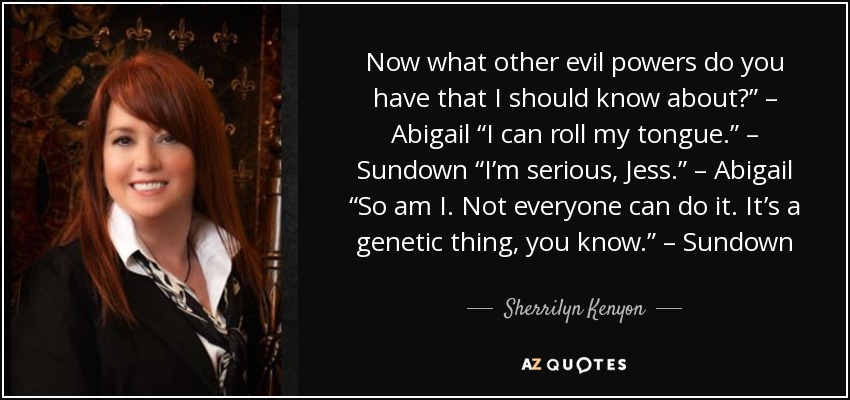 Now what other evil powers do you have that I should know about?” – Abigail “I can roll my tongue.” – Sundown “I’m serious, Jess.” – Abigail “So am I. Not everyone can do it. It’s a genetic thing, you know.” – Sundown - Sherrilyn Kenyon