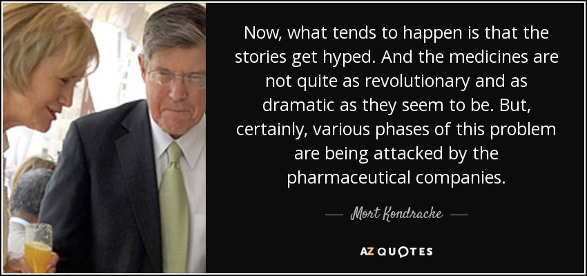 Now, what tends to happen is that the stories get hyped. And the medicines are not quite as revolutionary and as dramatic as they seem to be. But, certainly, various phases of this problem are being attacked by the pharmaceutical companies. - Mort Kondracke