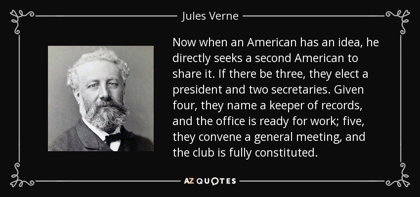 Now when an American has an idea, he directly seeks a second American to share it. If there be three, they elect a president and two secretaries. Given four, they name a keeper of records, and the office is ready for work; five, they convene a general meeting, and the club is fully constituted. - Jules Verne