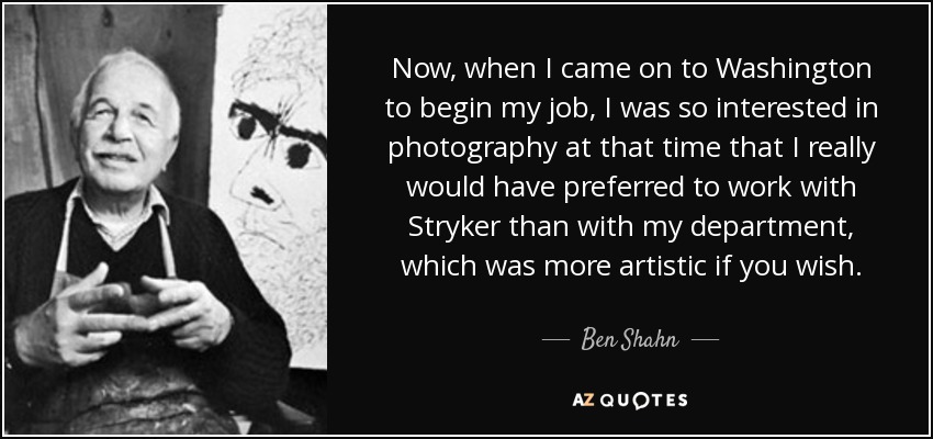 Now, when I came on to Washington to begin my job, I was so interested in photography at that time that I really would have preferred to work with Stryker than with my department, which was more artistic if you wish. - Ben Shahn