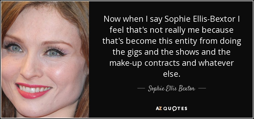 Now when I say Sophie Ellis-Bextor I feel that's not really me because that's become this entity from doing the gigs and the shows and the make-up contracts and whatever else. - Sophie Ellis Bextor