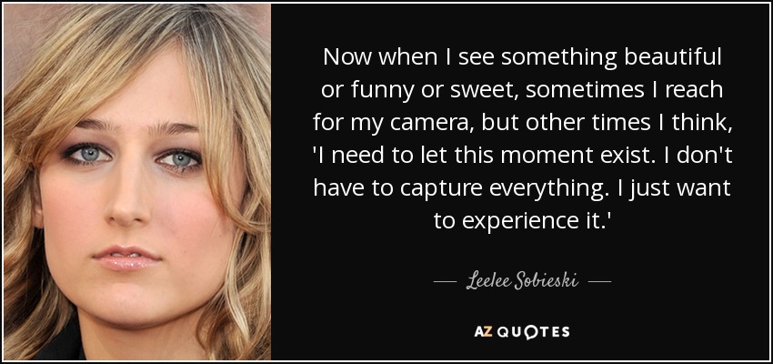 Now when I see something beautiful or funny or sweet, sometimes I reach for my camera, but other times I think, 'I need to let this moment exist. I don't have to capture everything. I just want to experience it.' - Leelee Sobieski