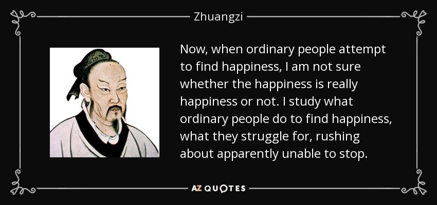 Now, when ordinary people attempt to find happiness, I am not sure whether the happiness is really happiness or not. I study what ordinary people do to find happiness, what they struggle for, rushing about apparently unable to stop. - Zhuangzi