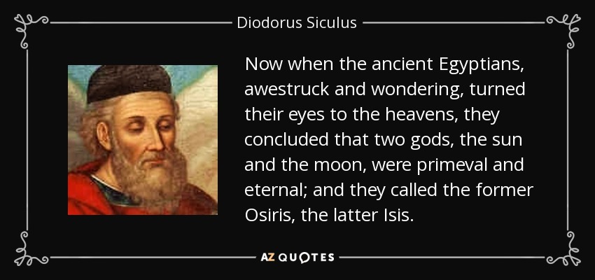 Now when the ancient Egyptians, awestruck and wondering, turned their eyes to the heavens, they concluded that two gods, the sun and the moon, were primeval and eternal; and they called the former Osiris, the latter Isis. - Diodorus Siculus