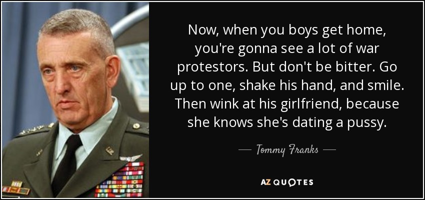 Now, when you boys get home, you're gonna see a lot of war protestors. But don't be bitter. Go up to one, shake his hand, and smile. Then wink at his girlfriend, because she knows she's dating a pussy. - Tommy Franks